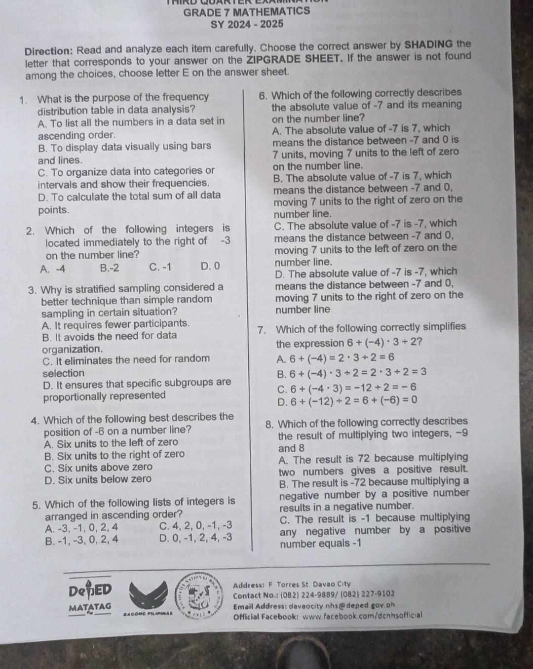 GRADE 7 MATHEMATICS
SY 2024 - 2025
Direction: Read and analyze each item carefully. Choose the correct answer by SHADING the
letter that corresponds to your answer on the ŽIPGRADE SHEET. If the answer is not found
among the choices, choose letter E on the answer sheet.
1. What is the purpose of the frequency 6. Which of the following correctly describes
distribution table in data analysis? the absolute value of -7 and its meaning
A. To list all the numbers in a data set in on the number line?
ascending order. A. The absolute value of -7 is 7, which
B. To display data visually using bars means the distance between -7 and 0 is
and lines. 7 units, moving 7 units to the left of zero
C. To organize data into categories or on the number line.
intervals and show their frequencies. B. The absolute value of -7 is 7, which
D. To calculate the total sum of all data means the distance between -7 and 0,
points. moving 7 units to the right of zero on the
number line.
2. Which of the following integers is C. The absolute value of -7 is -7, which
located immediately to the right of -3 means the distance between -7 and 0,
on the number line? moving 7 units to the left of zero on the
A. -4 B.-2 C. -1 D. 0 number line.
D. The absolute value of -7 is -7, which
3. Why is stratified sampling considered a means the distance between -7 and 0,
better technique than simple random moving 7 units to the right of zero on the
sampling in certain situation? number line
A. It requires fewer participants.
B. It avoids the need for data 7. Which of the following correctly simplifies
organization. the expression 6+(-4)· 3/ 2 ?
C. It eliminates the need for random A. 6+(-4)=2· 3+2=6
selection B. 6+(-4)· 3/ 2=2· 3/ 2=3
D. It ensures that specific subgroups are
C. 6+(-4· 3)=-12/ 2=-6
proportionally represented
D. 6+(-12)/ 2=6+(-6)=0
4. Which of the following best describes the
position of -6 on a number line? 8. Which of the following correctly describes
A. Six units to the left of zero the result of multiplying two integers, --9
and 8
B. Six units to the right of zero
C. Six units above zero A. The result is 72 because multiplying
D. Six units below zero two numbers gives a positive result.
B. The result is -72 because multiplying a
negative number by a positive number
5. Which of the following lists of integers is results in a negative number.
arranged in ascending order?
A. -3, -1, 0, 2, 4 C. 4, 2, 0, -1, -3 C. The result is -1 because multiplying
any negative number by a positive
B. -1, -3, 0, 2, 4 D. 0, -1, 2, 4, -3 number equals -1
De$ED
Address: F Torres St. Davao City
Contact No.: (082) 224-9889/ (082) 227-9102
MATATAG Email Address: davaocity nhs@ deped gov ph
BACONG PHHHNAS Official Facebook: www.facebook.com/dcnhsoffical