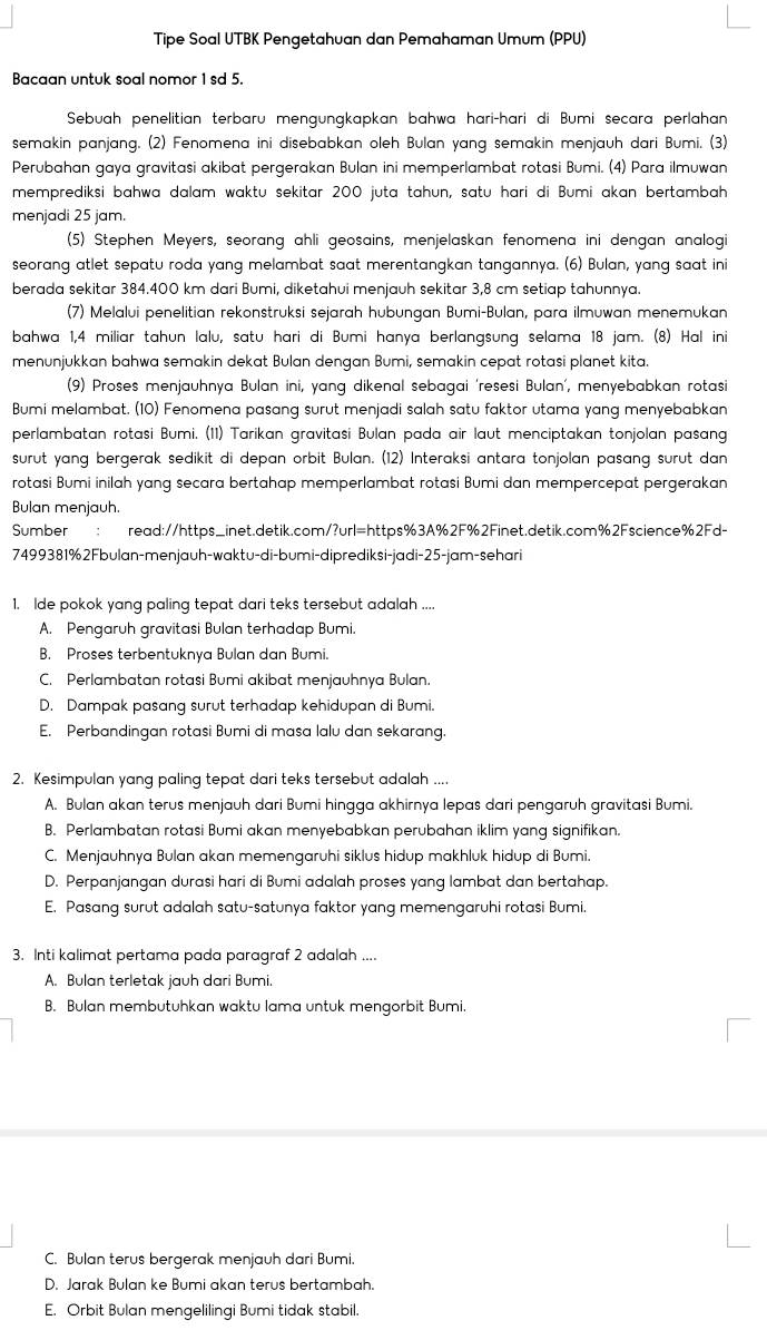 Tipe Soal UTBK Pengetahuan dan Pemahaman Umum (PPU)
Bacaan untuk soal nomor 1 sd 5.
Sebuah penelitian terbaru mengungkapkan bahwa hari-hari di Bumi secara perlahan
semakin panjang. (2) Fenomena ini disebabkan oleh Bulan yang semakin menjauh dari Bumi. (3)
Perubahan gaya gravitasi akibat pergerakan Bulan ini memperlambat rotasi Bumi. (4) Para ilmuwan
memprediksi bahwa dalam waktu sekitar 200 juta tahun, satu hari di Bumi akan bertambah
menjadi 25 jam.
(5) Stephen Meyers, seorang ahli geosains, menjelaskan fenomena ini dengan analogi
seorang atlet sepatu roda yang melambat saat merentangkan tangannya. (6) Bulan, yang saat ini
berada sekitar 384.400 km dari Bumi, diketahui menjauh sekitar 3,8 cm setiap tahunnya.
(7) Melalui penelitian rekonstruksi sejarah hubungan Bumi-Bulan, para ilmuwan menemukan
bahwa 1,4 miliar tahun lalu, satu hari di Bumi hanya berlangsung selama 18 jam. (8) Hal ini
menunjukkan bahwa semakin dekat Bulan dengan Bumi, semakin cepat rotasi planet kita.
(9) Proses menjauhnya Bulan ini, yang dikenal sebagai ‘resesi Bulan', menyebabkan rotasi
Bumi melambat. (10) Fenomena pasang surut menjadi salah satu faktor utama yang menyebabkan
perlambatan rotasi Bumi. (11) Tarikan gravitasi Bulan pada air laut menciptakan tonjolan pasang
surut yang bergerak sedikit di depan orbit Bulan. (12) Interaksi antara tonjolan pasang surut dan
rotasi Bumi inilah yang secara bertahap memperlambat rotasi Bumi dan mempercepat pergerakan
Bulan menjauh.
Sumber read://https_inet.detik.com/?url=https%3A%2F%2Finet.detik.com%2Fscience%2Fd-
7499381%2Fbulan-menjauh-waktu-di-bumi-diprediksi-jadi-25-jam-sehari
1. lde pokok yang paling tepat dari teks tersebut adalah ....
A. Pengaruh gravitasi Bulan terhadap Bumi.
B. Proses terbentuknya Bulan dan Bumi.
C. Perlambatan rotasi Bumi akibat menjauhnya Bulan.
D. Dampak pasang surut terhadap kehidupan di Bumi.
E. Perbandingan rotasi Bumi di masa lalu dan sekarang.
2. Kesimpulan yang paling tepat dari teks tersebut adalah ....
A. Bulan akan terus menjauh dari Bumi hingga akhirnya lepas dari pengaruh gravitasi Bumi.
B. Perlambatan rotasi Bumi akan menyebabkan perubahan iklim yang signifikan.
C. Menjauhnya Bulan akan memengaruhi siklus hidup makhluk hidup di Bumi.
D. Perpanjangan durasi hari di Bumi adalah proses yanq lambat dan bertahap.
E. Pasang surut adalah satu-satunya faktor yang memengaruhi rotasi Bumi.
3. Inti kalimat pertama pada paragraf 2 adalah ....
A. Bulan terletak jauh dari Bumi.
B. Bulan membutuhkan waktu lama untuk mengorbit Bumi.
C. Bulan terus bergerak menjauh dari Bumi.
D. Jarak Bulan ke Bumi akan terus bertambah.
E. Orbit Bulan mengelilingi Bumi tidak stabil.