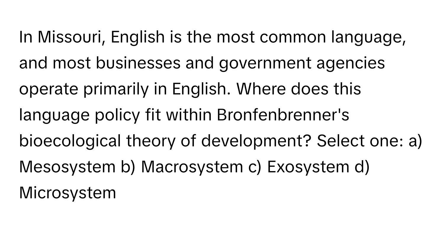 In Missouri, English is the most common language, and most businesses and government agencies operate primarily in English.  Where does this language policy fit within Bronfenbrenner's bioecological theory of development?  Select one: a) Mesosystem b) Macrosystem c) Exosystem d) Microsystem