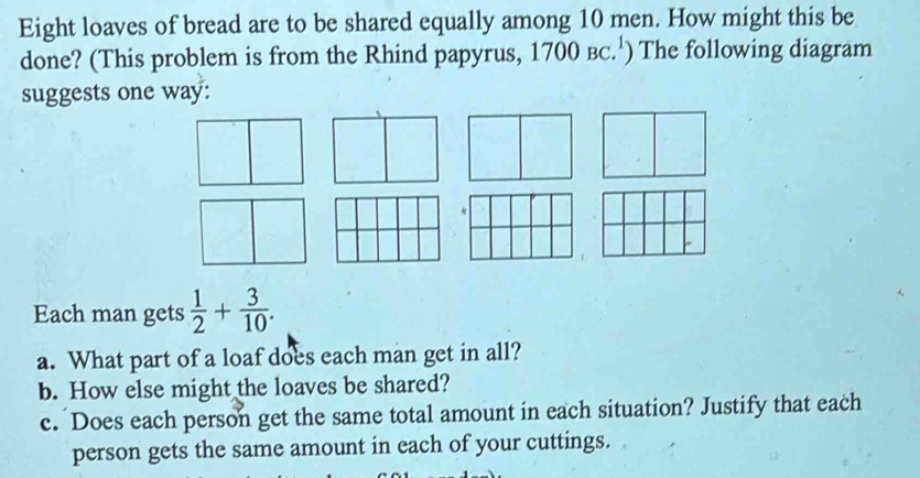 Eight loaves of bread are to be shared equally among 10 men. How might this be 
done? (This problem is from the Rhind papyrus, 1700 вC.¹) The following diagram 
suggests one way: 
Each man gets  1/2 + 3/10 . 
a. What part of a loaf does each man get in all? 
b. How else might the loaves be shared? 
c. Does each person get the same total amount in each situation? Justify that each 
person gets the same amount in each of your cuttings.