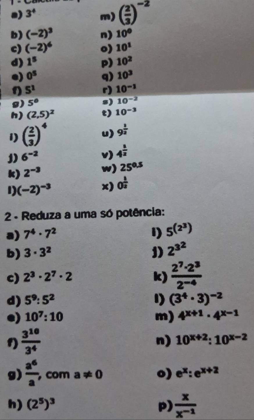 3^4
m) ( 2/3 )^-2
b) (-2)^3 n) 10°
c) (-2)^6 o) 10^1
d) 1^5 p) 10^2
e) 0^5 q) 10^3
f) 5^1 r) 10^(-1)
8) 5° s) 10^(-2)
h) (2,5)^2 t) 10^(-3)
1) ( 2/3 )^4
u) 9^(frac 1)2
1) 6^(-2) v) 4^(frac 1)2
k) 2^(-3)
w) 25^(0.5)
1) (-2)^-3
x) 0^(frac 1)2
2 - Reduza a uma só potência: 
a) 7^4· 7^2 1) 5^((2^3))
b) 3· 3^2 1) 2^(3^2)
c) 2^3· 2^7· 2 k)  2^7· 2^3/2^(-4) 
d) 5^9:5^2 1) (3^4· 3)^-2
e) 10^7:10 m) 4^(x+1)· 4^(x-1)
1)  3^(10)/3^4 
n) 10^(x+2):10^(x-2)
g)  a^6/a , , com a!= 0 o) e^x:e^(x+2)
h) (2^5)^3 p)  x/x^(-1) 