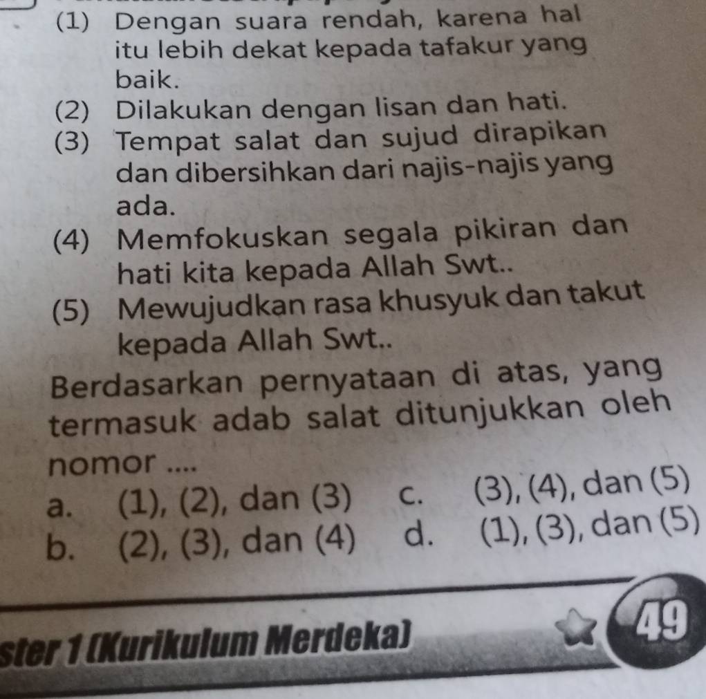 (1) Dengan suara rendah, karena hal
itu lebih dekat kepada tafakur yang .
baik.
(2) Dilakukan dengan lisan dan hati.
(3) Tempat salat dan sujud dirapikan
dan dibersihkan dari najis-najis yang
ada.
(4) Memfokuskan segala pikiran dan
hati kita kepada Allah Swt..
(5) Mewujudkan rasa khusyuk dan takut
kepada Allah Swt..
Berdasarkan pernyataan di atas, yang
termasuk adab salat ditunjukkan oleh 
nomor ....
a. (1), (2), dan (3) c. (3), (4), dan (5)
b. (2), (3), dan (4) d. (1), (3), dan (5)
ster 1 (Kurikulum Merdeka)
49