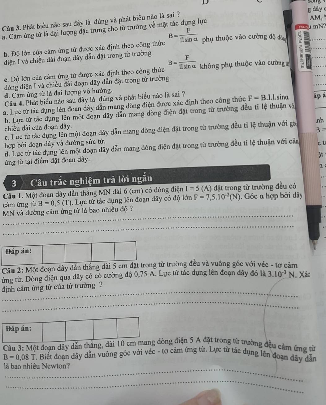 song
g dây c
Câu 3. Phát biểu nào sau đây là đúng và phát biểu nào là sai ?
a. Cảm ứng từ là đại lượng đặc trưng cho từ trường về mặt tác dụng lực
AM, M
u mN?
b. Độ lớn của cảm ứng từ được xác định theo công thức B= F/Ilsin alpha   phụ thuộc vào cường độ dòn
điện I và chiều dài đoạn dây dẫn đặt trong từ trường
c. Độ lớn của cảm ứng từ được xác định theo công thức B= F/Ilsin alpha   không phụ thuộc vào cường 
dòng điện I và chiều đài đoạn dây dẫn đặt trong từ trường
d. Cảm ứng từ là đại lượng vô hướng.
Câu 4. Phát biểu nào sau đây là đúng và phát biểu nào là sai ?
a. Lực từ tác dụng lên đoạn dây dẫn mang dòng điện được xác định theo công thức F=B.1.1.sina áp á
b. Lực từ tác dụng lên một đoạn dây dẫn mang dòng điện đặt trong từ trường đều tỉ lệ thuận vớ
chiều dài của đoạn dây.
c. Lực từ tác dụng lên một đoạn dây dẫn mang dòng điện đặt trong từ trường đều tỉ lệ thuận với góc nh
B=
hợp bởi đoạn dây và đường sức từ.
d. Lực từ tác dụng lên một đoạn dây dẫn mang dòng điện đặt trong từ trường đều tỉ lệ thuận với cảm c t
ặt
ứng từ tại điểm đặt đoạn dây.
n
3 Câu trắc nghiệm trả lời ngắn
Câu 1. Một đoạn dây dẫn thẳng MN dài 6 (cm) có dòng điện I=5 (A) đặt trong từ trường đều có
cảm ứng từ B=0,5(T).  Lực từ tác dụng lên đoạn dây có độ lớn F=7,5.10^(-2)(N). Góc α hợp bởi dây
_
MN và đường cảm ứng từ là bao nhiêu độ ?
_
_
_
Đáp án:
Câu 2: Một đoạn dây dẫn thắng dài 5 cm đặt trong từ trường đều và vuông góc với véc - tơ cảm
ứng từ. Dòng điện qua dây có có cường độ 0,75 A. Lực từ tác dụng lên đoạn dây đó là 3.10^(-3)N. Xác
định cảm ứng từ của từ trường ?_
_
_
_
_
_
_
Đáp án:
Câu 3: Một đoạn dây dẫn thẳng, dài 10 cm mang dòng điện 5 A đặt trong từ trường đều cảm ứng từ
B=0,08T T. Biết đoạn dây dẫn vuông góc với véc - tơ cảm ứng từ. Lực từ tác dụng lên đoạn dây dẫn
_
là bao nhiêu Newton?
_