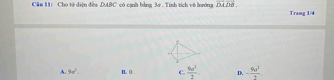 Cho tứ diện đều DABC có cạnh bằng 3a. Tính tích vô hướng vector DA.vector DB. 
Trang 1/4
A. 9a^2. B. 0. C.  9a^2/2 . D. - 9a^2/2 .