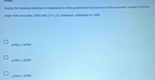 Supply the missing statement in Sustement 5 of the prool of the the Corverse of the trosceles Triangle Theorem,
Begin with lassceles APRQ with ∠ P≌ ∠ D. Consttruct , a bisector off ∠ FHQ.
△ FRS≌ △ PRQ
△ PRS≌ △ QRS
△ PRS≌ △ PRS