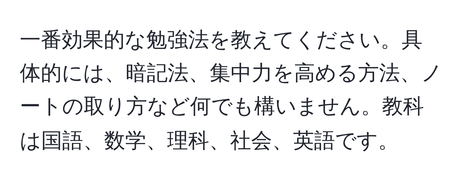 一番効果的な勉強法を教えてください。具体的には、暗記法、集中力を高める方法、ノートの取り方など何でも構いません。教科は国語、数学、理科、社会、英語です。