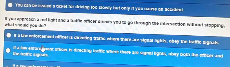 You can be issued a ticket for driving too slowly but only if you cause an accident.
If you approach a red light and a traffic officer directs you to go through the intersection without stopping,
what should you do?
If a law enforcement officer is directing traffic where there are signal lights, obey the traffic signals.
If a law enforc ent officer is directing traffic where there are signal lights, obey both the officer and
the traffic signals.
If a law on f er