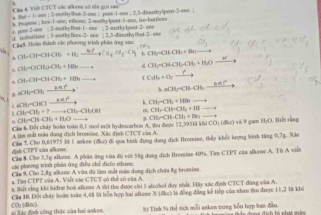 Viết CTCT các alkene có tên gọi sau:
a. But − 1- ene ; 2-methylbut-2-ene ; pent-1-ene ; 2,3-dimethylpent-2-ene. ;
b. Propene ; hex-1-ene; ethene; 2-methylpent-1-ene, iso-butilene
c. pent-2-ene ; 2-methylbut-1- ene ; 2-methylpent-2- ene
d. isobutilene ; 3-methylhex-2- ene ; 2,3-dimethylbut-2- ene
Câu5. Hoàn thành các phương trình phản ứng sau:
H 、
hất   
a. CH_3-CH=CH-CH_3+H_2xrightarrow Ni.t^0CH_5-CH_2-CH_2 b. CH_2=CH-CH_3+Br_2
c. CH_2=C(CH_3)-CH_3+HBrto
d. CH_2=CH-CH_2-CH_3+H_2Oxrightarrow H^+
e. CH_3-CH=CH-CH_3+HBrto
f. C_2H_4+O_2 _ t^0
n g nCH_2=CH_2to P,xt,t^0
h. nCH_2=CH-CH_3_ p,xt,t^0 7
i nCH_2=CHCl_ CH^0 ^circ 
k. CH_2=CH_2+HBrto
L CH_2=CH_2+?to CH_3-CH_2OH
m. CH_3-CH=CH_2+HI to
p. CH_2=CH-CH_3+Br_2to
o. CH_2=CH-CH_3+H_2Oto H_2O.  Biết rằng
Câu 6. Đốt chảy hoàn toàn 0,1 mol một hydrocarbon A, thu được 12,395lít khí CO_2(dkc) và 9 gam
A làm mất màu dung dịch bromine. Xác định CTCT của A.
Câu 7. Cho 0,61975 lít 1 anken (dkc) đi qua bình dựng dung dịch Bromine, thấy khối lượng bình tăng 0,7g. Xác
định CTPT của alkene.
Câu 8. Cho 3,5g alkene. A phản ứng vừa đủ với 50g dung dịch Bromine 40%. Tìm CTPT của alkene A. Từ A viết
các phương trình phản ứng điều chế điclo ethane.
Câu 9. Cho 2,8g alkene A vừa đủ làm mất màu dung dịch chứa 8g bromine.
a Tìm CTPT của A. Viết các CTCT có thể có của A.
b. Biết rằng khi hiđrat hoá alkene A thì thu được chỉ 1 alcohol duy nhất. Hãy xác định CTCT đúng của A.
Câu 10. Đốt cháy hoàn toàn 4,48 lít hỗn hợp hai alkene X (đkc) là đồng đẳng kế tiếp của nhau thu được 11,2 lít khí
CO_2 (dktc).
a) Xác định công thức của hai anken. b) Tính % thể tích mỗi anken trong hỗn hợp ban đầu.
th y  d  ng dịch bi nhạt màu