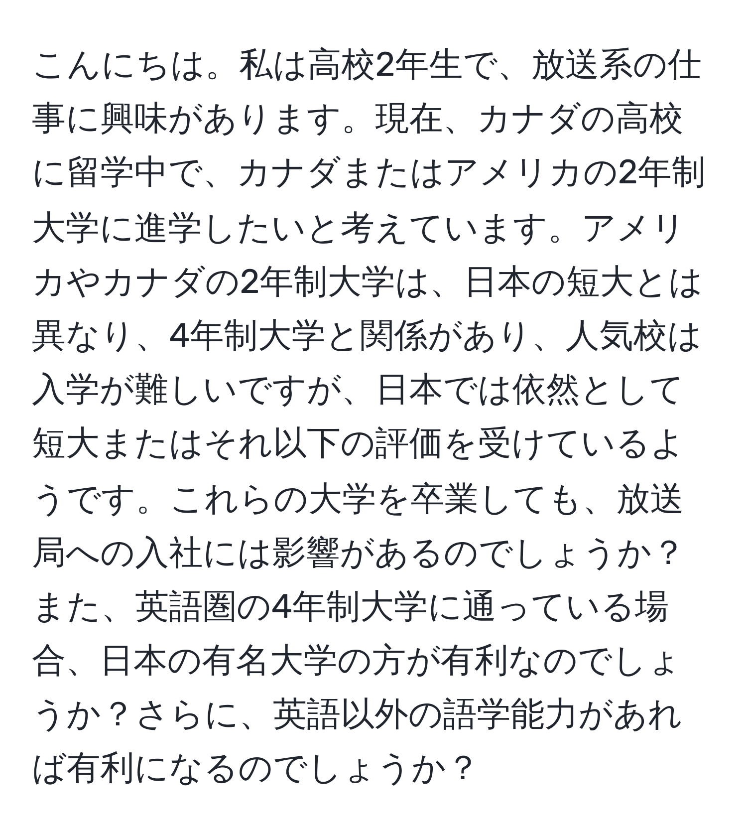 こんにちは。私は高校2年生で、放送系の仕事に興味があります。現在、カナダの高校に留学中で、カナダまたはアメリカの2年制大学に進学したいと考えています。アメリカやカナダの2年制大学は、日本の短大とは異なり、4年制大学と関係があり、人気校は入学が難しいですが、日本では依然として短大またはそれ以下の評価を受けているようです。これらの大学を卒業しても、放送局への入社には影響があるのでしょうか？また、英語圏の4年制大学に通っている場合、日本の有名大学の方が有利なのでしょうか？さらに、英語以外の語学能力があれば有利になるのでしょうか？