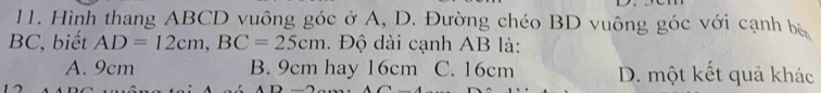 Hình thang ABCD vuông góc ở A, D. Đường chéo BD vuông góc với cạnh bộ
BC, biết AD=12cm, BC=25cm. Độ dài cạnh AB là:
A. 9cm B. 9cm hay 16cm C. 16cm D. một kết quả khác