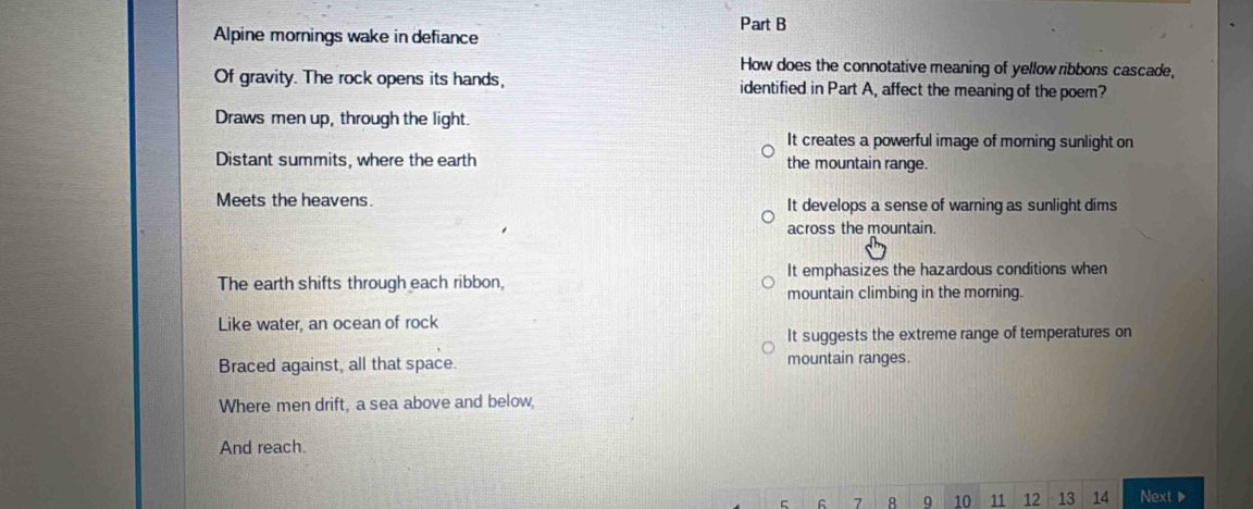 Alpine mornings wake in defiance
How does the connotative meaning of yellow ribbons cascade,
Of gravity. The rock opens its hands, identified in Part A, affect the meaning of the poem?
Draws men up, through the light.
It creates a powerful image of morning sunlight on
Distant summits, where the earth the mountain range.
Meets the heavens. It develops a sense of warning as sunlight dims
across the mountain.
The earth shifts through each ribbon, It emphasizes the hazardous conditions when
mountain climbing in the morning.
Like water, an ocean of rock
It suggests the extreme range of temperatures on
Braced against, all that space. mountain ranges.
Where men drift, a sea above and below,
And reach.
C G 7 8 9 10 11 12 13 14 Next▶
