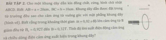 BÀi TậP 2. Cho một khung dây dẫn kín đồng chất, cứng, hình chữ nhật 
D
ABCD. Biết AB=a=20cm, BC=b=10cm. Khung dây dẫn được đặt trong 
_ 
từ trường đều sao cho cảm ứng từ vuông góc với mặt phẳng khung dây 
(hình vẽ). Biết rằng trong khoảng thời gian △ t=0,02 s độ lớn cảm ứng từ B 
_ 
giảm đều từ B_0=0,92T đến B=0,32T. Tính độ lớn suất điện động cảm ứng 
và chiều dòng điện cảm ứng xuất hiện trong khung dây?