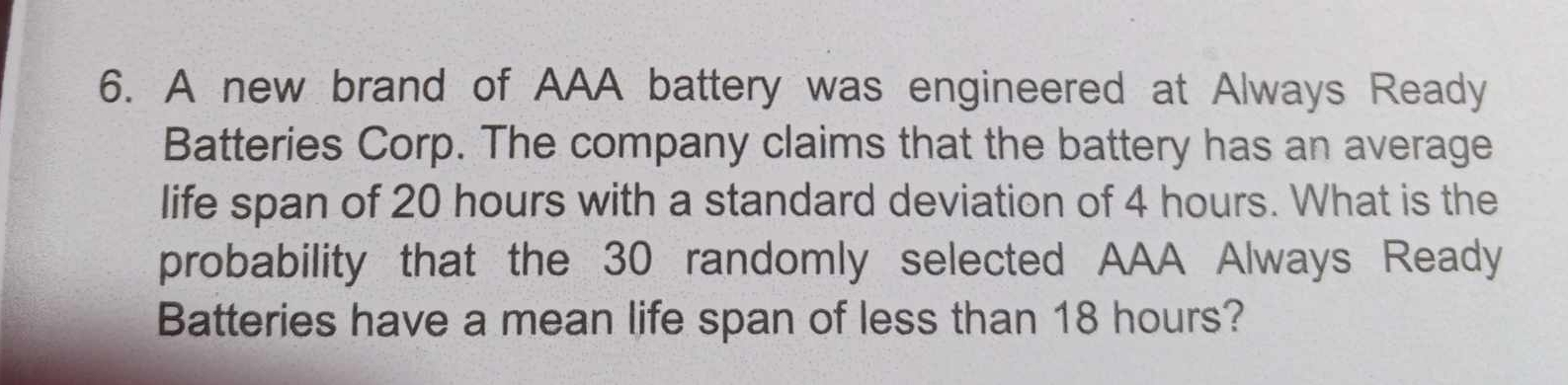 A new brand of AAA battery was engineered at Always Ready 
Batteries Corp. The company claims that the battery has an average 
life span of 20 hours with a standard deviation of 4 hours. What is the 
probability that the 30 randomly selected AAA Always Ready 
Batteries have a mean life span of less than 18 hours?