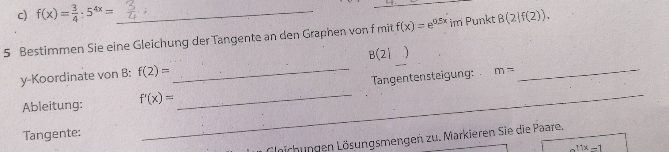 f(x)= 3/4 :5^(4x)= _ 
_ 
5 Bestimmen Sie eine Gleichung der Tangente an den Graphen von f mit f(x)=e^(0,5x) im Punkt B(2|f(2)).
B(2| )
y-Koordinate von B: f(2)=
_ 
Tangentensteigung: m=
_ 
Ableitung:
f'(x)=
_ 
Tangente: 
_ 
Geichungen Lösungsmengen zu. Markieren Sie die Paare.
11x=1