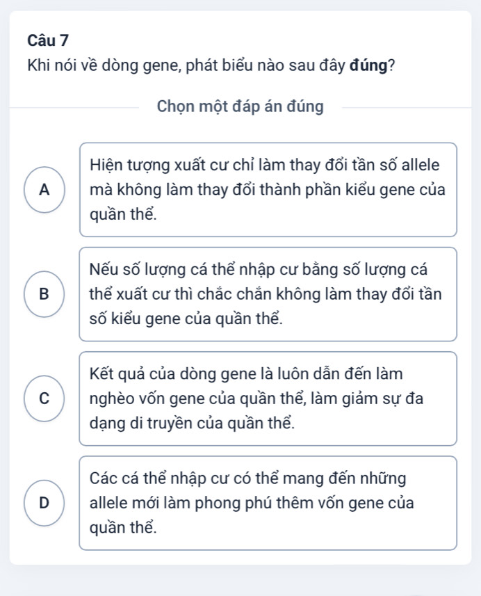 Khi nói về dòng gene, phát biểu nào sau đây đúng?
Chọn một đáp án đúng
Hiện tượng xuất cư chỉ làm thay đổi tần số allele
A mà không làm thay đổi thành phần kiểu gene của
quần thể.
Nếu số lượng cá thể nhập cư bằng số lượng cá
B thể xuất cư thì chắc chắn không làm thay đổi tần
số kiểu gene của quần thể.
Kết quả của dòng gene là luôn dẫn đến làm
C nghèo vốn gene của quần thể, làm giảm sự đa
dạng di truyền của quần thể.
Các cá thể nhập cư có thể mang đến những
D allele mới làm phong phú thêm vốn gene của
quần thể.