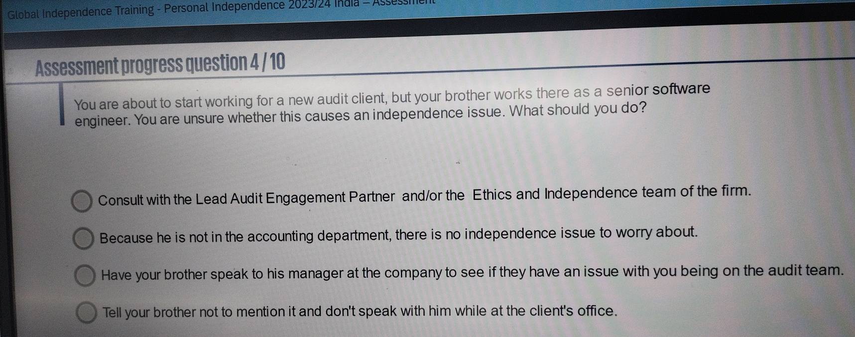 Global Independence Training - Personal Independence 2023/24 India - Assessie
Assessment progress question 4 / 10
You are about to start working for a new audit client, but your brother works there as a senior software
engineer. You are unsure whether this causes an independence issue. What should you do?
Consult with the Lead Audit Engagement Partner and/or the Ethics and Independence team of the firm.
Because he is not in the accounting department, there is no independence issue to worry about.
Have your brother speak to his manager at the company to see if they have an issue with you being on the audit team.
Tell your brother not to mention it and don't speak with him while at the client's office.