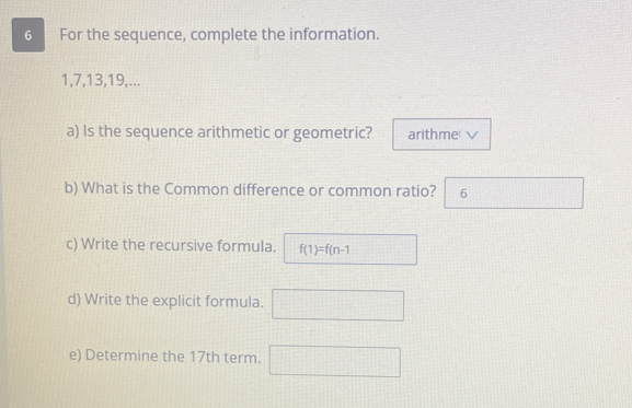 For the sequence, complete the information.
1, 7, 13, 19,... 
a) Is the sequence arithmetic or geometric? arithme √ 
b) What is the Common difference or common ratio? 6 
c) Write the recursive formula. f(1)=f(n-1
d) Write the explicit formula. □ 
e) Determine the 17th term. □