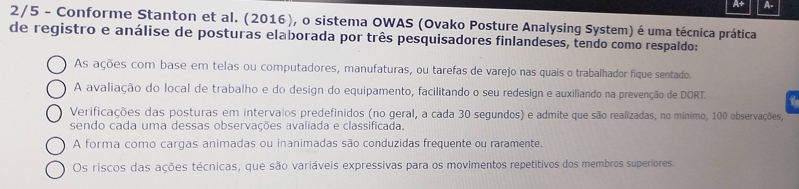 A+ A-
2/5 - Conforme Stanton et al. (2016), o sistema OWAS (Ovako Posture Analysing System) é uma técnica prática
de registro e análise de posturas elaborada por três pesquisadores finlandeses, tendo como respaldo:
As ações com base em telas ou computadores, manufaturas, ou tarefas de varejo nas quais o trabalhador fique sentado.
A avaliação do local de trabalho e do design do equipamento, facilitando o seu redesign e auxiliando na prevenção de DORT.
Verificações das posturas em intervalos predefinidos (no geral, a cada 30 segundos) e admite que são realizadas, no mínimo, 100 observações,
sendo cada uma dessas observações avaliada e classificada.
A forma como cargas animadas ou inanimadas são conduzidas frequente ou raramente.
Os riscos das ações técnicas, que são variáveis expressivas para os movimentos repetitivos dos membros superiores.