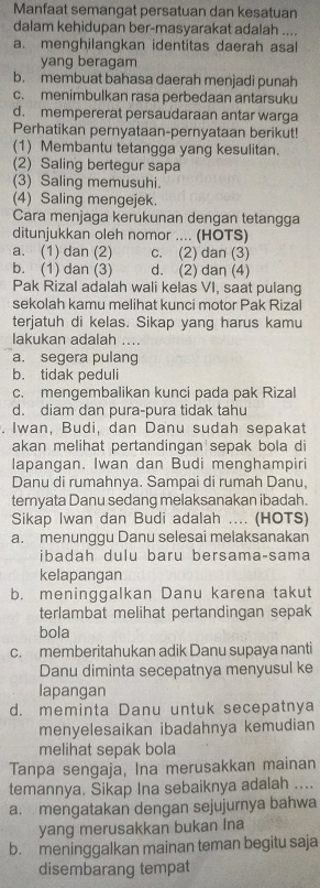 Manfaat semangat persatuan dan kesatuan
dalam kehidupan ber-masyarakat adalah ....
a. menghilangkan identitas daerah asal
yang beragam
b. membuat bahasa daerah menjadi punah
c. menimbulkan rasa perbedaan antarsuku
d. mempererat persaudaraan antar warga
Perhatikan pernyataan-pernyataan berikut!
(1) Membantu tetangga yang kesulitan.
(2) Saling bertegur sapa
(3) Saling memusuhi.
(4) Saling mengejek.
Cara menjaga kerukunan dengan tetangga
ditunjukkan oleh nomor .... (HOTS)
a. (1) dan (2) c. (2) dan (3)
b. (1) dan (3) d. (2) dan (4)
Pak Rizal adalah wali kelas VI, saat pulang
sekolah kamu melihat kunci motor Pak Rizal
terjatuh di kelas. Sikap yang harus kamu
lakukan adalah ....
a. segera pulang
b. tidak peduli
c. mengembalikan kunci pada pak Rizal
d. diam dan pura-pura tidak tahu
. Iwan, Budi, dan Danu sudah sepakat
akan melihat pertandingan'sepak bola di
lapangan. Iwan dan Budi menghampiri
Danu di rumahnya. Sampai di rumah Danu,
ternyata Danu sedang melaksanakan ibadah.
Sikap Iwan dan Budi adalah .... (HOTS)
a. menunggu Danu selesai melaksanakan
ibadah dulu baru bersama-sama
kelapangan
b. meninggalkan Danu karena takut
terlambat melihat pertandingan sepak
bola
c. memberitahukan adik Danu supaya nanti
Danu diminta secepatnya menyusul ke
lapangan
d. meminta Danu untuk secepatnya
menyelesaikan ibadahnya kemudian
melihat sepak bola
Tanpa sengaja, Ina merusakkan mainan
temannya. Sikap Ina sebaiknya adalah ....
a. mengatakan dengan sejujurnya bahwa
yang merusakkan bukan Ina
b. meninggalkan mainan teman begitu saja
disembarang tempat