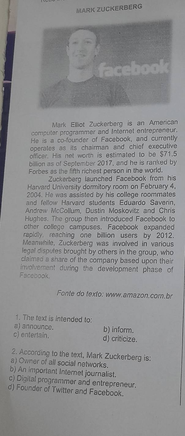 MARK ZUCKERBERG
Mark Elliot Zuckerberg is an American
computer programmer and Internet entrepreneur.
He is a co-founder of Facebook, and currently
operates as its chairman and chief executive
officer. His net worth is estimated to be $71.5
billion as of September 2017, and he is ranked by
Forbes as the fifth richest person in the world.
Zuckerberg launched Facebook from his
Harvard University dormitory room on February 4,
2004. He was assisted by his college roommates
and fellow Harvard students Eduardo Saverin,
Andrew McCollum, Dustin Moskovitz and Chris
Hughes. The group then introduced Facebook to
other college campuses. Facebook expanded
rapidly, reaching one billion users by 2012.
Meanwhile, Zuckerberg was involved in various
legal disputes brought by others in the group, who
claimed a share of the company based upon their
involvement during the development phase of 
Facebook.
Fonte do texto: www.amazon.com.br
1. The text is intended to:
a) announce. b) inform.
c) entertain. d) criticize.
2. According to the text, Mark Zuckerberg is:
a) Owner of all social networks.
b) An important Internet journalist.
c) Digital programmer and entrepreneur.
d) Founder of Twitter and Facebook.