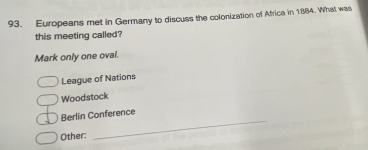 Europeans met in Germany to discuss the colonization of Africa in 1884. What was
this meeting called?
Mark only one oval.
League of Nations
Woodstock
_
Berlin Conference
Other: