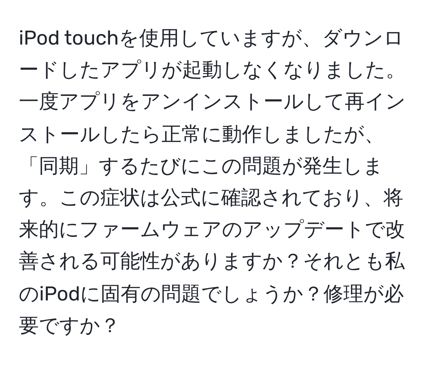 iPod touchを使用していますが、ダウンロードしたアプリが起動しなくなりました。一度アプリをアンインストールして再インストールしたら正常に動作しましたが、「同期」するたびにこの問題が発生します。この症状は公式に確認されており、将来的にファームウェアのアップデートで改善される可能性がありますか？それとも私のiPodに固有の問題でしょうか？修理が必要ですか？