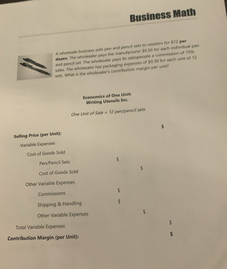 Business Math 
A wholesale business sells pen and pencil sets to retailers for $12 per 
dozen. The wholesaler pays the manufacturer $0.50 for each individual pen 
and pencil set. The wholesaler pays its salespeople a commission of 10%
sales. The wholesaler has packaging expenses of $0.30 for each unit of 12
sets. What is the wholesaler's contribution margin per unit? 
Economics of One Unit: 
Writing Utensils Inc. 
One Unit of Sale =12 pen/pencil sets 
Selling Price (per Unit): $
Variable Expenses 
Cost of Goods Sold 
Pen/Pencil Sets $
Cost of Goods Sold $
Other Variable Expenses 
Commissions $
Shipping & Handling
$
Other Variable Expenses
$
$
Total Variable Expenses 
Contribution Margin (per Unit):
$