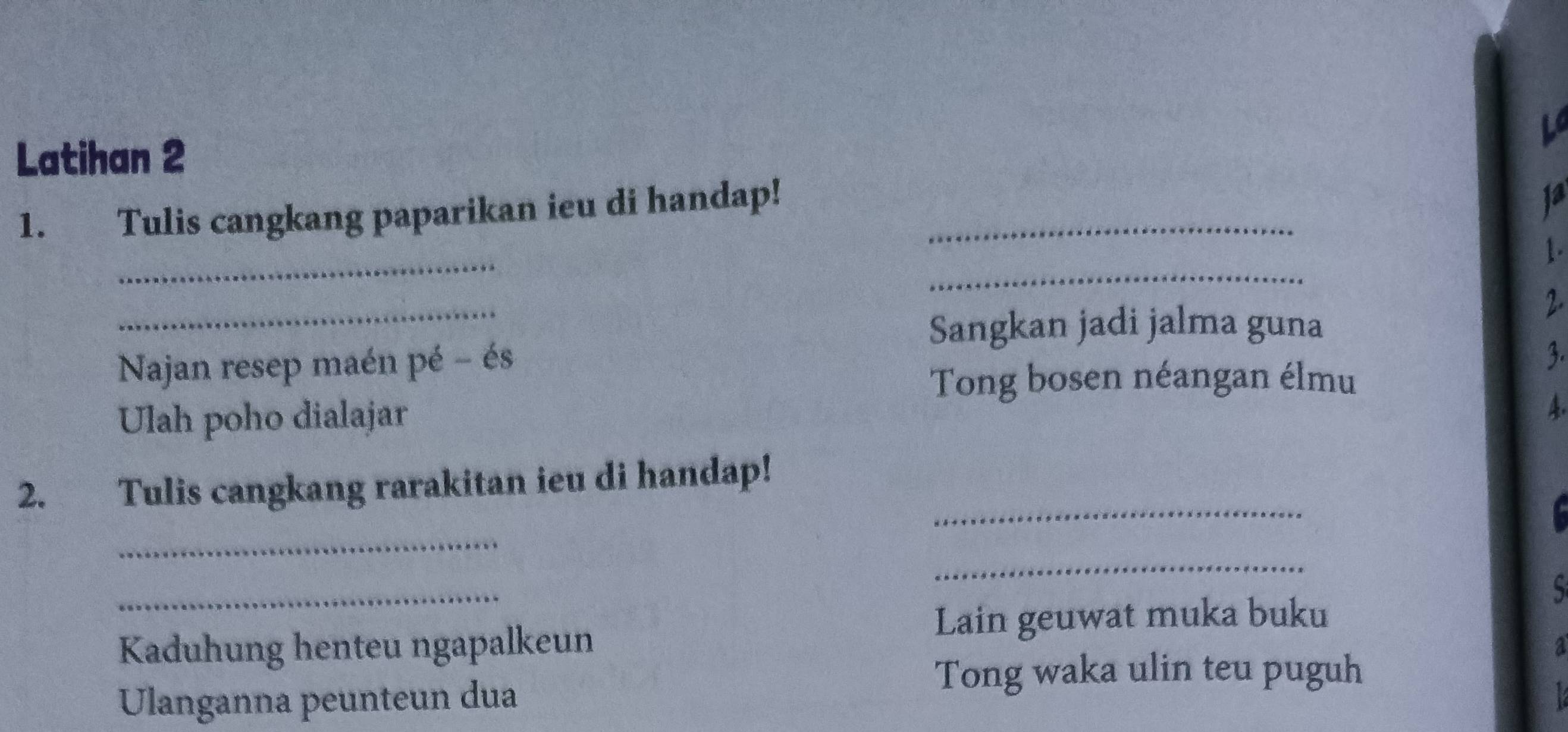 Latihan 2 
1. Tulis cangkang paparikan ieu di handap!_ 
ja 
_ 
_ 
1. 
_ 
Sangkan jadi jalma guna 
2. 
Najan resep maén pé - és 
3. 
Tong bosen néangan élmu 
Ulah poho dialajar 
A. 
_ 
2. Tulis cangkang rarakitan ieu di handap! 
_ 
_ 
_ 
S 
Lain geuwat muka buku 
Kaduhung henteu ngapalkeun a 
Tong waka ulin teu puguh 
Ulanganna peunteun dua a