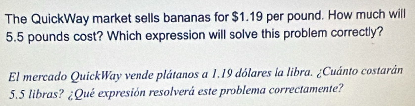 The QuickWay market sells bananas for $1.19 per pound. How much will
5.5 pounds cost? Which expression will solve this problem correctly? 
El mercado QuickWay vende plátanos a 1.19 dólares la libra. ¿Cuánto costarán
5.5 libras? ¿Qué expresión resolverá este problema correctamente?