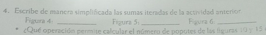 Escribe de manera simplificada las sumas iteradas de la actividad anterior 
Figura 4: _Figura 5: _Figura 6:_ 
¿Qué operación permite calcular el número de popotes de las figuras 10 y 15 e