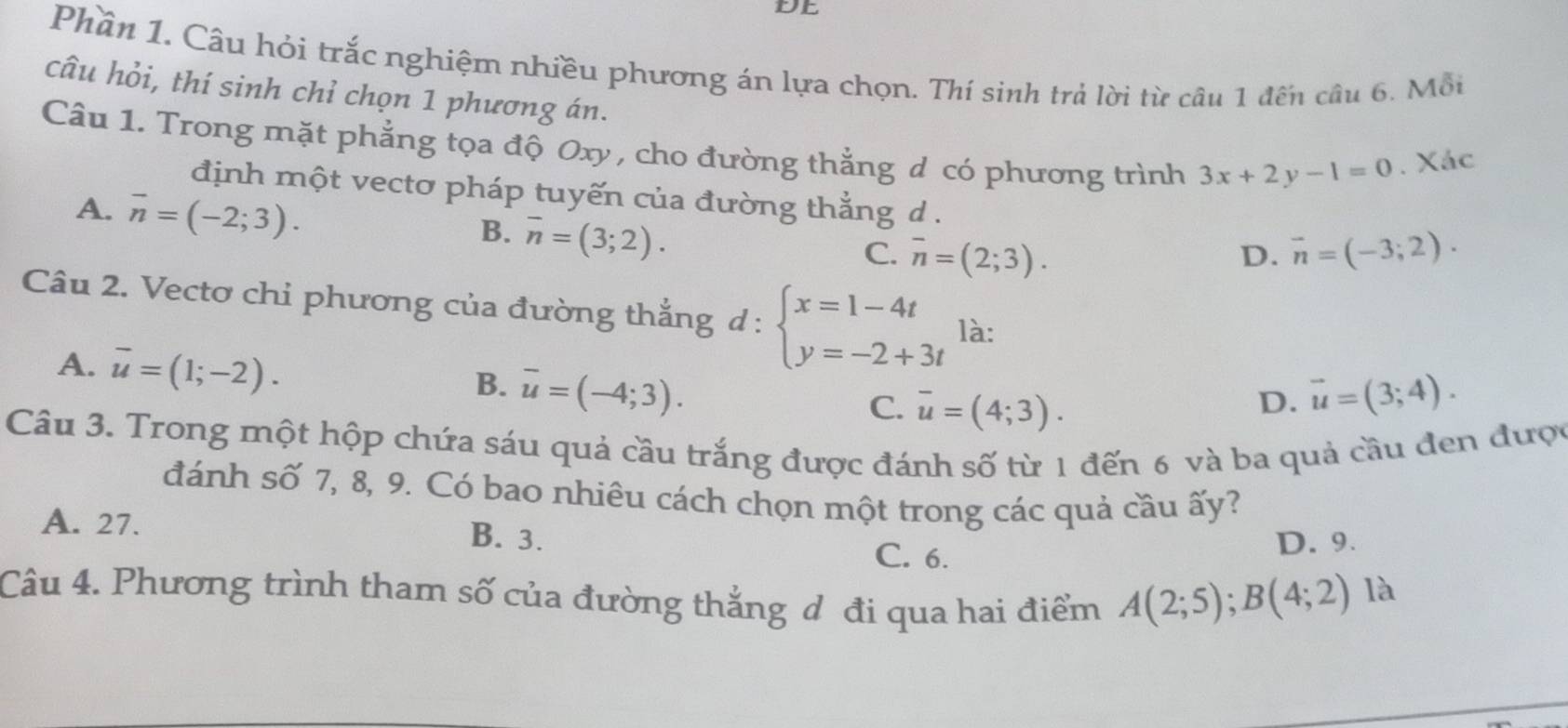 DE
Phần 1. Câu hỏi trắc nghiệm nhiều phương án lựa chọn. Thí sinh trả lời từ câu 1 đến cầu 6. Mỗi
câu hỏi, thí sinh chỉ chọn 1 phương án.
Câu 1. Trong mặt phẳng tọa độ Oxy , cho đường thẳng d có phương trình 3x+2y-1=0. Xác
định một vectơ pháp tuyến của đường thắng d .
A. overline n=(-2;3).
B. overline n=(3;2).
C. overline n=(2;3). D. vector n=(-3;2). 
Câu 2. Vectơ chi phương của đường thắng d:beginarrayl x=1-4t y=-2+3tendarray. là:
A. overline u=(1;-2).
B. overline u=(-4;3). vector u=(3;4).
C. overline u=(4;3). 
D.
Câu 3. Trong một hộp chứa sáu quả cầu trắng được đánh số từ 1 đến 6 và ba quả cầu đen được
đánh số 7, 8, 9. Có bao nhiêu cách chọn một trong các quả cầu ấy?
A. 27. B. 3.
C. 6. D. 9.
Câu 4. Phương trình tham số của đường thắng đ đi qua hai điểm A(2;5);B(4;2)
là