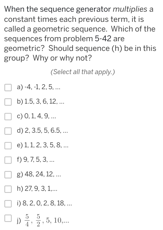 When the sequence generator multiplies a
constant times each previous term, it is
called a geometric sequence. Which of the
sequences from problem 5-42 are
geometric? Should sequence (h) be in this
group? Why or why not?
(Select all that apply.)
a) -4, -1, 2, 5, ...
b) 1.5, 3, 6, 12, ...
c) 0, 1, 4, 9, ...
d) 2, 3.5, 5, 6.5, ...
e) 1, 1, 2, 3, 5, 8, ...
f) 9, 7, 5, 3, ...
g) 48, 24, 12, ...
h) 27, 9, 3, 1,...
i) 8, 2, 0, 2, 8, 18, ...
j)  5/4 ,  5/2 , 5, 10,...