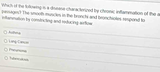 Which of the following is a disease characterized by chronic inflammation of the a
passages? The smooth muscles in the bronchi and bronchioles respond to
inflammation by constricting and reducing airflow.
Asthma
Lung Cancer
Pneumonia
Tuberculosis