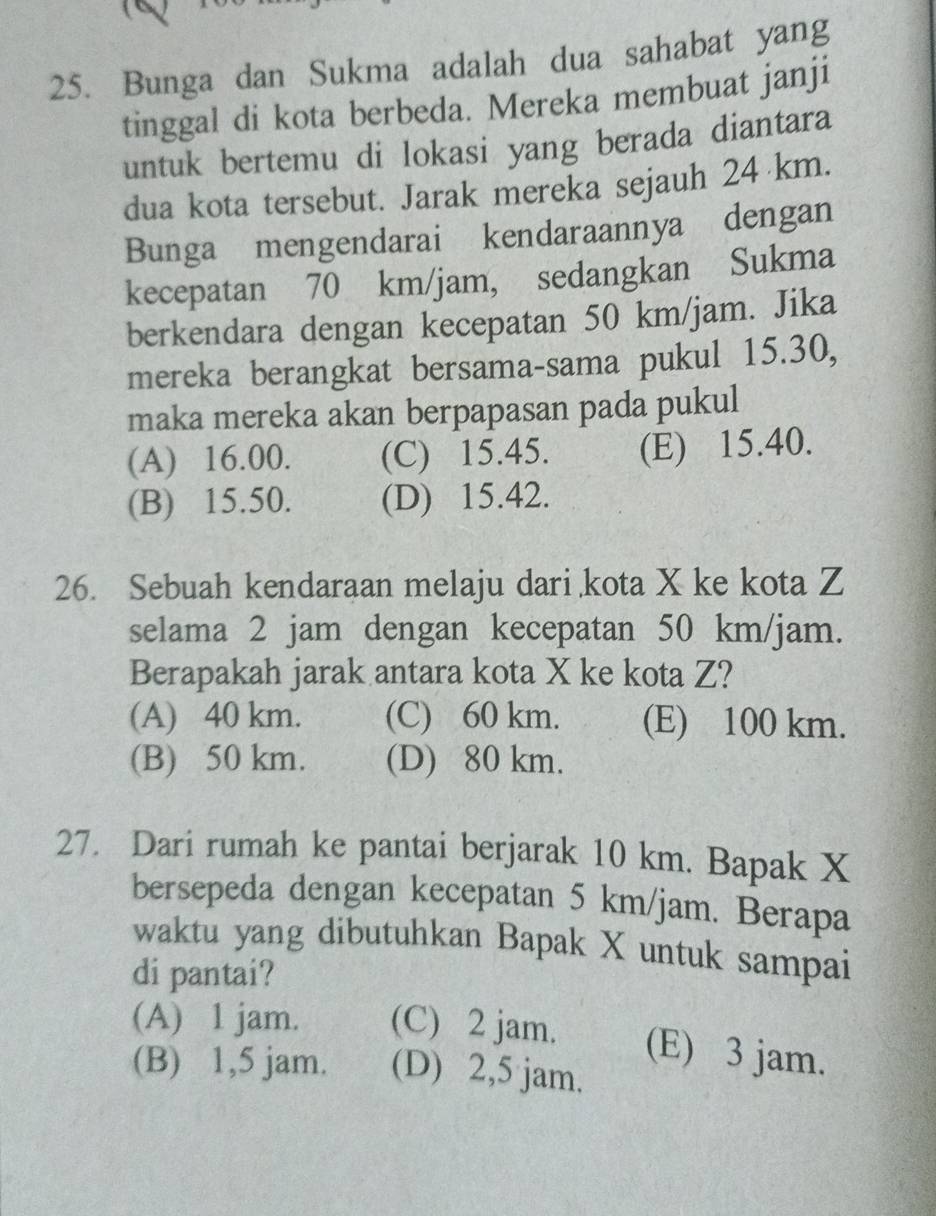 Bunga dan Sukma adalah dua sahabat yang
tinggal di kota berbeda. Mereka membuat janji
untuk bertemu di lokasi yang berada diantara
dua kota tersebut. Jarak mereka sejauh 24 km.
Bunga mengendarai kendaraannya dengan
kecepatan 70 km/jam, sedangkan Sukma
berkendara dengan kecepatan 50 km/jam. Jika
mereka berangkat bersama-sama pukul 15.30,
maka mereka akan berpapasan pada pukul
(A) 16.00. (C) 15.45. (E) 15.40.
(B) 15.50. (D) 15.42.
26. Sebuah kendaraan melaju dari kota X ke kota Z
selama 2 jam dengan kecepatan 50 km/jam.
Berapakah jarak antara kota X ke kota Z?
(A) 40 km. (C) 60 km. (E) 100 km.
(B) 50 km. (D) 80 km.
27. Dari rumah ke pantai berjarak 10 km. Bapak X
bersepeda dengan kecepatan 5 km/jam. Berapa
waktu yang dibutuhkan Bapak X untuk sampai
di pantai?
(A) 1 jam. (C) 2 jam. (E) 3 jam.
(B) 1,5 jam. (D) 2,5 jam.