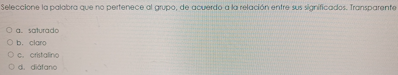 Seleccione la palabra que no pertenece al grupo, de acuerdo a la relación entre sus significados. Transparente
a. saturado
b. claro
c. cristalino
d. diáfano