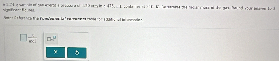 A 2.24 g sample of gas exerts a pressure of 1.20 atm in a 475. mL container at 310. K. Determine the molar mass of the gas. Round your answer to 3
significant figures. 
Note: Reference the Fundamental constants table for additional information.
□  g/mol  □ .beginarrayr □  ∈fty endarray