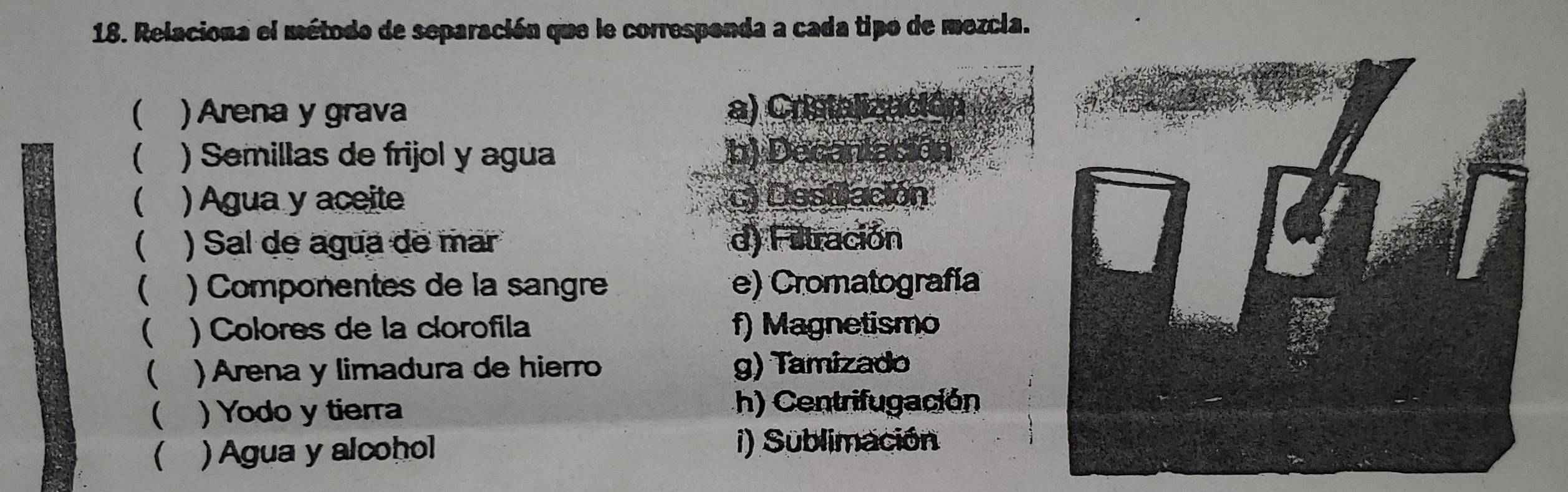 Relaciona el método de separación que le correspenda a cada tipo de mezcla.
( ) Arena y grava a) Cristalización
( ) Semillas de frijol y agua b) Decanlación
( a ) Agua y aceite c) Desillación
( ) Sal de agua de mar d) Filtración
( ) Componentes de la sangre e) Cromatografía
( ) Colores de la clorofila f) Magnetismo
( ) Arena y limadura de hierro g) Tamizado
( )Yodo y tierra h) Centrifugación
 ) Agua y alcohol i) Sublimación