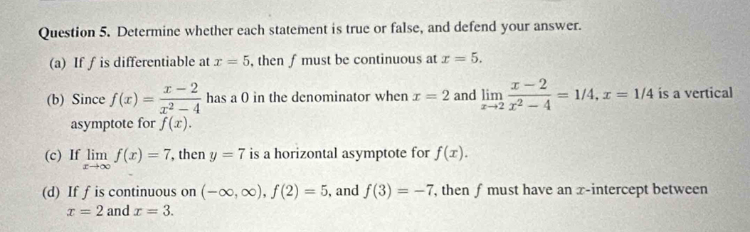 Determine whether each statement is true or false, and defend your answer. 
(a) If ∫ is differentiable at x=5 , then f must be continuous at x=5. 
(b) Since f(x)= (x-2)/x^2-4  has a 0 in the denominator when x=2 and limlimits _xto 2 (x-2)/x^2-4 =1/4, x=1/4 is a vertical 
asymptote for f(x). 
(c) If limlimits _xto ∈fty f(x)=7 , then y=7 is a horizontal asymptote for f(x). 
(d) If f is continuous on (-∈fty ,∈fty ), f(2)=5 , and f(3)=-7 , then ƒ must have an x-intercept between
x=2 and x=3.