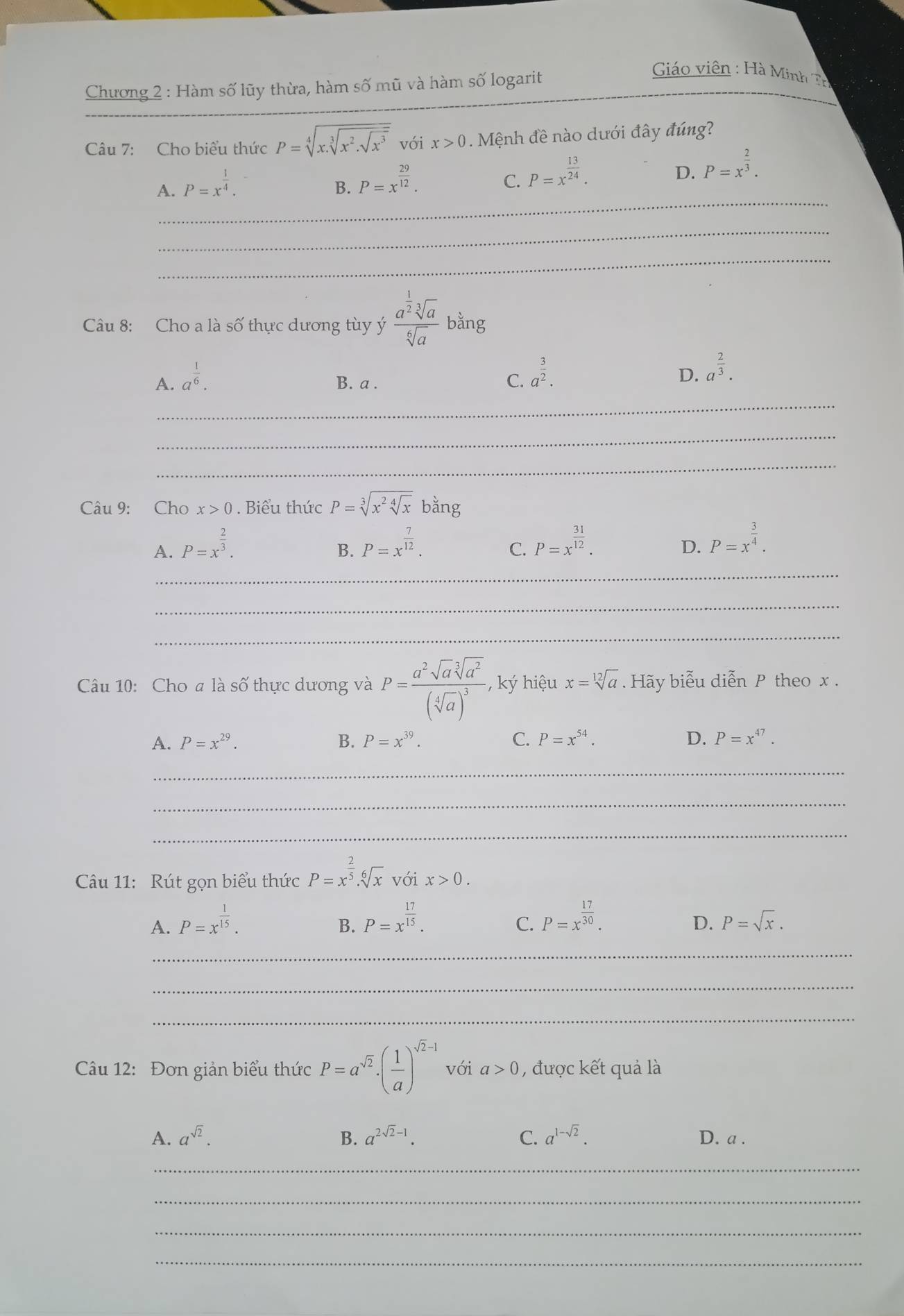 Chương 2 : Hàm số lũy thừa, hàm số mũ và hàm số logarit
Giáo viên : Hà Minh Th
_
Câu 7: Cho biểu thức P=sqrt[4](x.sqrt [3]x^2.sqrt x^3) với x>0. Mệnh đề nào dưới đây đúng?
A. P=x^(frac 1)4.
B. P=x^(frac 29)12.
C. P=x^(frac 13)24.
D. P=x^(frac 2)3.
_
_
_
Câu 8: Cho a là số thực dương tùy ý frac a^(frac 1)2sqrt[3](a)sqrt[6](a) bằng
A. a^(frac 1)6. B. a .
C. a^(frac 3)2.
D. a^(frac 2)3.
_
_
_
Câu 9: Cho x>0. Biểu thức P=sqrt[3](x^2sqrt [4]x)bang
A. P=x^(frac 2)3. P=x^(frac 7)12. P=x^(frac 31)12.
B.
C.
D. P=x^(frac 3)4.
_
_
_
Câu 10: Cho a là số thực dương và P=frac a^2sqrt(a)sqrt[3](a^2)(sqrt[4](a))^3, , ký hiệu x=sqrt[12](a). Hãy biểu diễn P theo x .
A. P=x^(29). B. P=x^(39). C. P=x^(54). D. P=x^(47).
_
_
_
Câu 11: Rút gọn biểu thức P=x^(frac 2)5.sqrt[6](x) với x>0.
A. P=x^(frac 1)15. P=x^(frac 17)15. P=x^(frac 17)30.
B.
C.
D. P=sqrt(x).
_
_
_
Câu 12: Đơn giản biểu thức P=a^(sqrt(2))· ( 1/a )^sqrt(2)-1 với a>0 , được kết quả là
A. a^(sqrt(2)). B. a^(2sqrt(2)-1). C. a^(1-sqrt(2)). D. a .
_
_
_
_