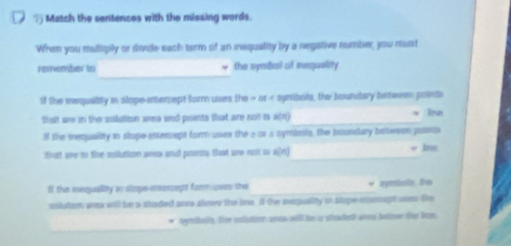 ? Match the sentences with the missing words. 
When you mutigily or divide each term of an iequalily by a negative romber, you most 
_ 
rervember in * the symbal of megusity 
If the mequality in slape-intersept form ues DB=BE= symbals, the houndary between ponts 
thait are in the solution area and poents that are not is u(n) _ * ine 
If the iequality in stope enterept form uses the 2 o1 a syminils, the Iundary bsteson poss 
Bat are to the solution area and poms that are not s w[r)_ √ Jne 
If the mequality in alope-ceset form uwas the_ symballn, the 
uslution area will be a shaded ara abovs the lne. If the inequality in stupe mmeg uoes the 
_ 
tymiboch. fie coutite as wll he a stoadent ara buton thee lee