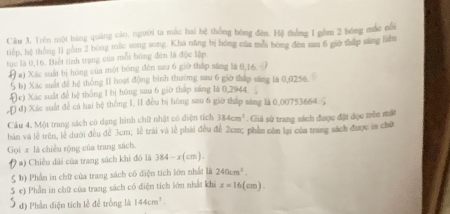 Trên một báng quảng cáo, người ta mắc hai hệ thống bóng đên. Hệ thống I gồm 2 bóng mắc nổi 
tiếp, hệ thông I1 gồm 2 bóng mặc song song. Kha năng bị hồng của mỗi bóng đến sau 6 giờ thấp sáng liện 
tục là 0, 16. Biết tinh trạng của mỗi bóng đèn là độc lập. 
# a) Xác suất bị hóng của một bóng đên sau 6 giờ thấp sáng là 0, 16. - 
5 h) Xác suất đề hệ thống I1 hoạt động bình thường sau 6 giớ tháp sáng là 0,0256. 
He) Xác suất để hệ thống I bị hông sau 6 giờ thập sáng là 0,2944. 
( d) Xác suất để cá hai hệ thông I, II đều bị hóng sau 6 giờ tháp sáng là 0,00753664. 
Câu 4. Một trang sách có dạng hình chữ nhật có diện tích 384cm^2. Giả sử trang sách được đặt đọc trên mật 
bản và lệ trên, lễ dưới đều để 3cm; lễ trải và lễ phải đều đề 2cm; phần còn lại của trang sách được ma chữ 
Gọi x là chiều rộng của trang sách. 
9 a) Chiều dài của trang sách khi đó là 384-x(cm). 
b) Phần in chữ của trang sách có diện tích lớn nhất là 240cm^3. 
5 c) Phần in chữ của trang sách có diện tích lớn nhất khi x=16(cm). 
d) Phần diện tích lễ để trống là 144cm^2.