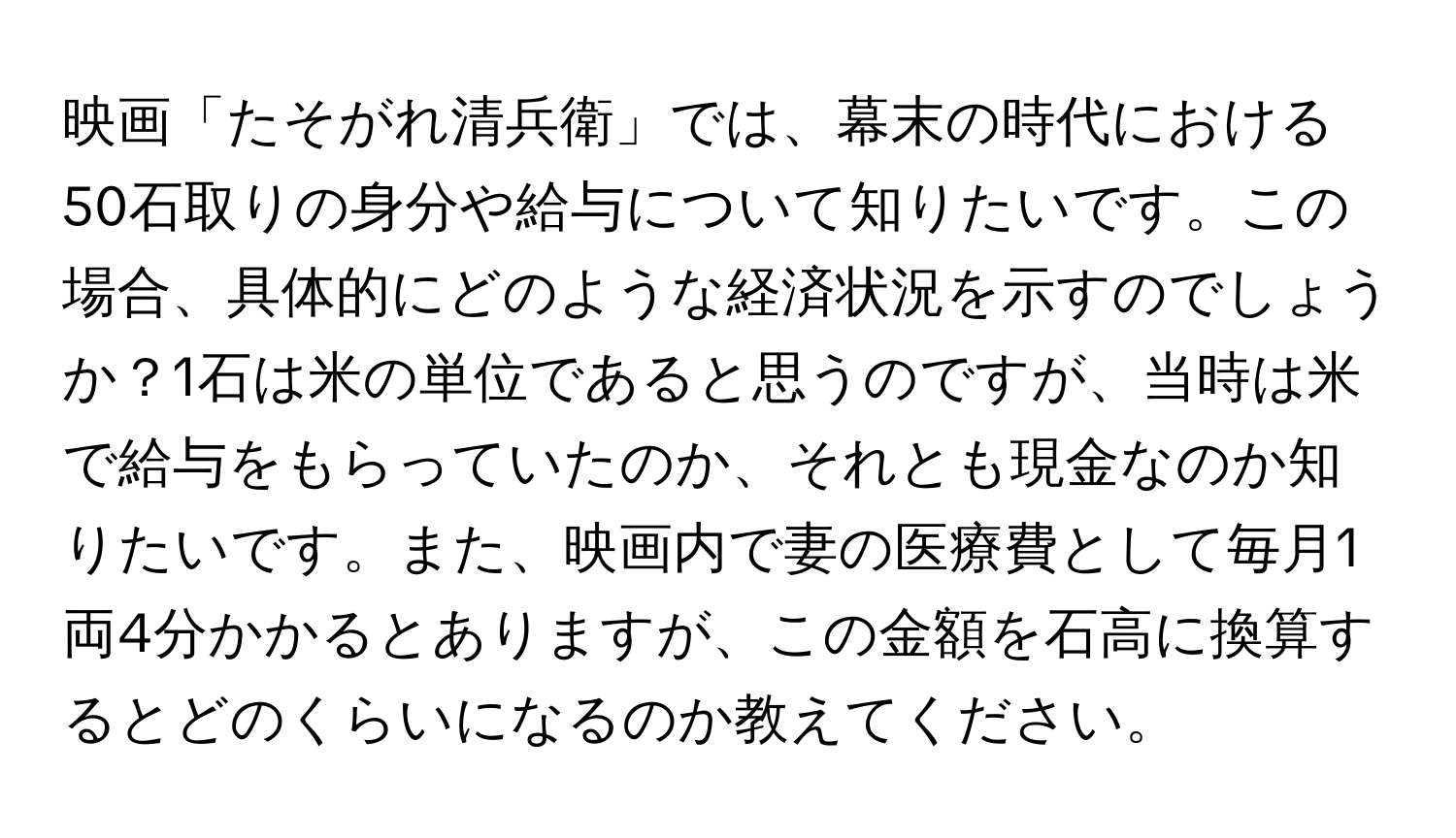 映画「たそがれ清兵衛」では、幕末の時代における50石取りの身分や給与について知りたいです。この場合、具体的にどのような経済状況を示すのでしょうか？1石は米の単位であると思うのですが、当時は米で給与をもらっていたのか、それとも現金なのか知りたいです。また、映画内で妻の医療費として毎月1両4分かかるとありますが、この金額を石高に換算するとどのくらいになるのか教えてください。