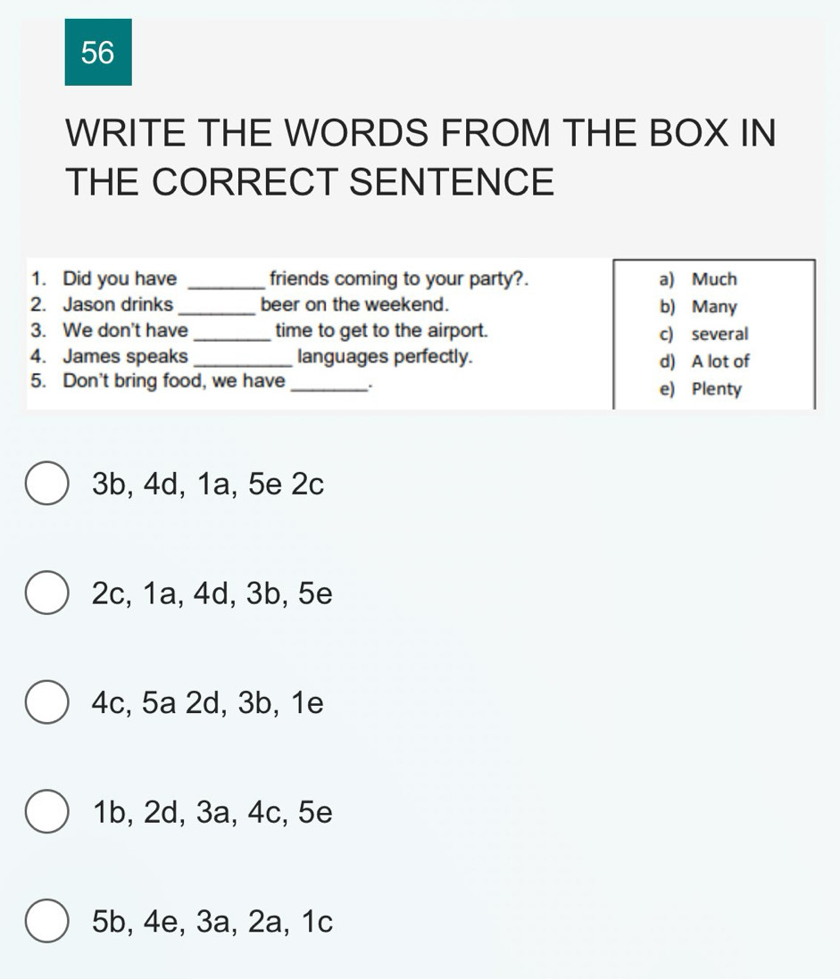 WRITE THE WORDS FROM THE BOX IN
THE CORRECT SENTENCE
1. Did you have _friends coming to your party?. a) Much
2. Jason drinks _beer on the weekend. b) Many
3. We don't have _time to get to the airport. c) several
4. James speaks _languages perfectly. d) A lot of
5. Don't bring food, we have_ . e) Plenty
3b, 4d, 1a, 5e 2c
2c, 1a, 4d, 3b, 5e
4c, 5a 2d, 3b, 1e
1b, 2d, 3a, 4c, 5e
5b, 4e, 3a, 2a, 1c