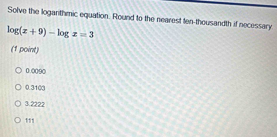 Solve the logarithmic equation. Round to the nearest ten-thousandth if necessary.
log (x+9)-log x=3
(1 point)
0.0090
0.3103
3.2222
111