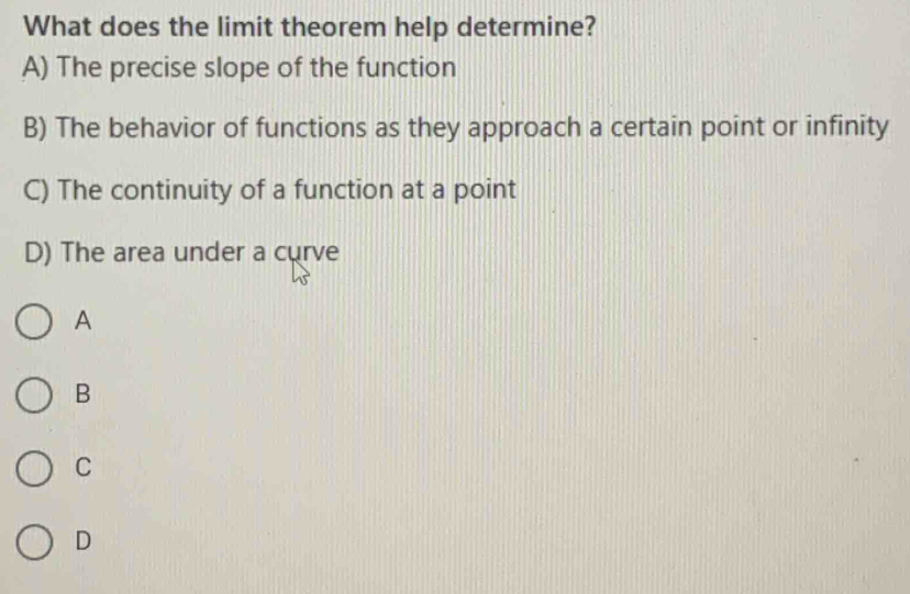 What does the limit theorem help determine?
A) The precise slope of the function
B) The behavior of functions as they approach a certain point or infinity
C) The continuity of a function at a point
D) The area under a curve
A
B
C
D