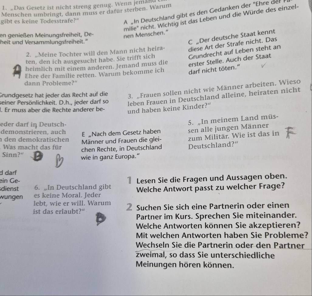 Das Gesetz ist nicht streng genug. Wenn jemand
Menschen umbringt, dann muss er dafür sterben. Warum
milie" nicht. Wichtig ist das Leben und die Würde des einzel-
gibt es keine Todesstrafe?”
AIn Deutschland gibt es den Gedanken der "Ehre der I
en genießen Meinungsfreiheit, De-
nen Menschen.”
heit und Versammlungsfreiheit.”
C „Der deutsche Staat kennt
2. „Meine Tochter will den Mann nicht heira- diese Art der Strafe nicht. Das
ten, den ich ausgesucht habe. Sie trifft sich
Grundrecht auf Leben steht an
heimlich mit einem anderen. Jemand muss die
erster Stelle. Auch der Staat
Ehre der Familie retten. Warum bekomme ich darf nicht töten.”
dann Probleme?“
Grundgesetz hat jeder das Recht auf die 3. „Frauen sollen nicht wie Männer arbeiten. Wieso
seiner Persönlichkeit. D.h., jeder darf so leben Frauen in Deutschland alleine, heiraten nicht
l. Er muss aber die Rechte anderer be-
und haben keine Kinder?“
eder darf in Deutsch-
5. „In meinem Land müs-
demonstrieren, auch E „Nach dem Gesetz haben sen alle jungen Männer
n den demokratischen Männer und Frauen die glei- zum Militär. Wie ist das in
. Was macht das für chen Rechte, in Deutschland Deutschland?“
Sinn?“ D
wie in ganz Europa.“
d darf
ein Ge-
1 Lesen Sie die Fragen und Aussagen oben.
sdienst 6. „In Deutschland gibt Welche Antwort passt zu welcher Frage?
wungen es keine Moral. Jeder
lebt, wie er will. Warum
ist das erlaubt?“ Suchen Sie sich eine Partnerin oder einen
Partner im Kurs. Sprechen Sie miteinander.
Welche Antworten können Sie akzeptieren?
Mit welchen Antworten haben Sie Probleme?
Wechseln Sie die Partnerin oder den Partner
zweimal, so dass Sie unterschiedliche
Meinungen hören können.