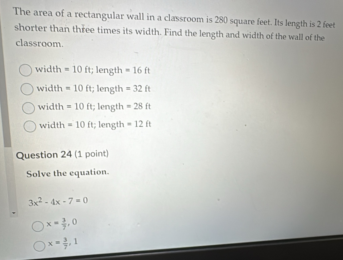 The area of a rectangular wall in a classroom is 280 square feet. Its length is 2 feet
shorter than three times its width. Find the length and width of the wall of the
classroom.
width =10ft; length =16ft
width =10ft; length =32ft
width = 10 ft; length =28ft
width =10ft; length =12ft
Question 24 (1 point)
Solve the equation.
3x^2-4x-7=0
x= 3/7 ,0
x= 3/7 , 1