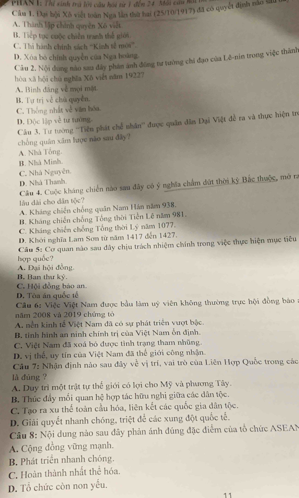 PHAN 1: Thị sinh trá lời cầu hồi từ 1 đến 24. Mái cầu bội1
Câu 1. Đại hội Xô viết toàn Nga lần thử hai (25/10/1917) đã có quyết định nào sau
A. Thành lập chỉnh quyền Xô viết
B. Tiếp tục cuộc chiến tranh thế giới.
C. Thi hành chính sách ''Kinh tế mới'.
D. Xóa bỏ chính quyền của Nga hoàng.
Câu 2. Nội dung nào sau đây phản ảnh đúng tư tưởng chỉ đạo của Lê-nin trong việc thành
hòa xã hội chủ nghĩa Xô viết năm 1922?
A. Bình đăng về mọi mặt.
B. Tự trị về chủ quyền.
C. Thống nhất về văn hóa.
D. Độc lập về tư tưởng.
Câu 3. Tư tưởng 'Tiên phát chế nhân” được quân dân Đại Việt đề ra và thực hiện trợ
chống quân xâm lược nảo sau đây?
A. Nhà Tổng.
B. Nhà Minh.
C. Nhà Nguyên.
D. Nhà Thanh.
Câu 4. Cuộc kháng chiến nào sau đây có ý nghĩa chấm dứt thời kỳ Bắc thuộc, mở ra
lâu dài cho dân tộc?
A. Kháng chiến chống quân Nam Hán năm 938.
B. Kháng chiến chống Tống thời Tiền Lê năm 981.
C. Kháng chiến chống Tống thời Lý năm 1077.
D. Khởi nghĩa Lam Sơn từ năm 1417 đến 1427.
Câu 5: Cơ quan nào sau đây chịu trách nhiệm chính trong việc thực hiện mục tiêu
hợp quốc?
A. Đại hội đồng.
B. Ban thư ký.
C. Hội đồng bảo an.
D. Tòa án quốc tế
Câu 6: Việc Việt Nam được bầu làm uỷ viên không thường trực hội đồng bảo 
năm 2008 và 2019 chứng tỏ
A. nền kinh tế Việt Nam đã có sự phát triển vượt bậc.
B. tình hình an ninh chính trị của Việt Nam ổn định.
C. Việt Nam đã xoá bỏ được tình trạng tham nhũng.
D. vị thế, uy tín của Việt Nam đã thế giới công nhận.
Câu 7: Nhận định nào sau đây về vị trí, vai trò của Liên Hợp Quốc trong các
là đúng ?
A. Duy trì một trật tự thế giới có lợi cho Mỹ và phương Tây.
B. Thúc đầy mối quan hệ hợp tác hữu nghị giữa các dân tộc.
C. Tạo ra xu thế toàn cầu hóa, liên kết các quốc gia dân tộc.
D. Giải quyết nhanh chóng, triệt để các xung đột quốc tế.
Câu 8: Nội dung nào sau đây phản ánh đúng đặc điểm của tổ chức ASEAN
A. Cộng đồng vững mạnh.
B. Phát triển nhanh chóng.
C. Hoàn thành nhất thể hóa.
D. Tổ chức còn non yếu.
11