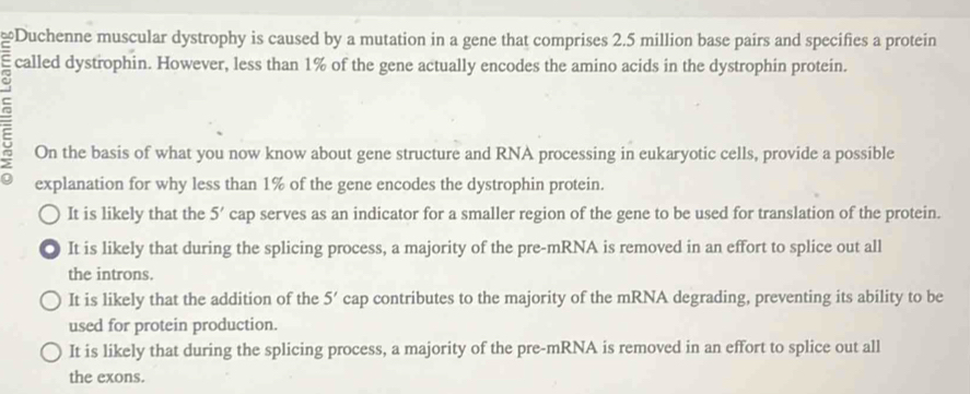 Duchenne muscular dystrophy is caused by a mutation in a gene that comprises 2.5 million base pairs and specifies a protein
called dystrophin. However, less than 1% of the gene actually encodes the amino acids in the dystrophin protein.
On the basis of what you now know about gene structure and RNA processing in eukaryotic cells, provide a possible
explanation for why less than 1% of the gene encodes the dystrophin protein.
It is likely that the 5 ' cap serves as an indicator for a smaller region of the gene to be used for translation of the protein.
. It is likely that during the splicing process, a majority of the pre-mRNA is removed in an effort to splice out all
the introns.
It is likely that the addition of the 5' cap contributes to the majority of the mRNA degrading, preventing its ability to be
used for protein production.
It is likely that during the splicing process, a majority of the pre-mRNA is removed in an effort to splice out all
the exons.