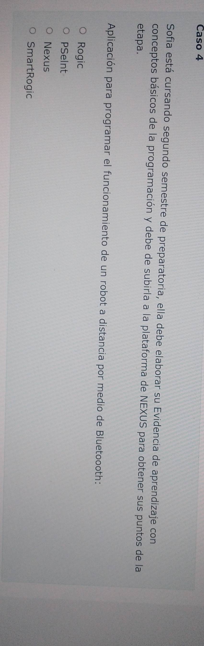 Caso 4
Sofia está cursando segundo semestre de preparatoria, ella debe elaborar su Evidencia de aprendizaje con
conceptos básicos de la programación y debe de subirla a la plataforma de NEXUS para obtener sus puntos de la
etapa.
Aplicación para programar el funcionamiento de un robot a distancia por medio de Bluetoooth:
Rogic
PSeInt
Nexus
SmartRogic